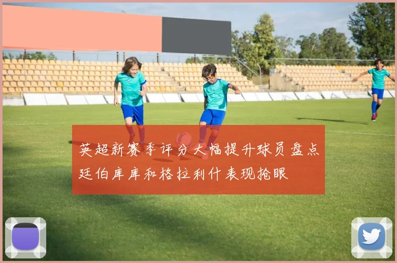 英超新赛季评分大幅提升球员盘点廷伯库库和格拉利什表现抢眼