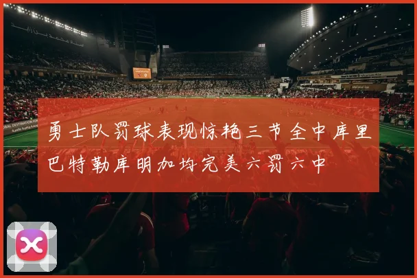 勇士队罚球表现惊艳三节全中库里巴特勒库明加均完美六罚六中