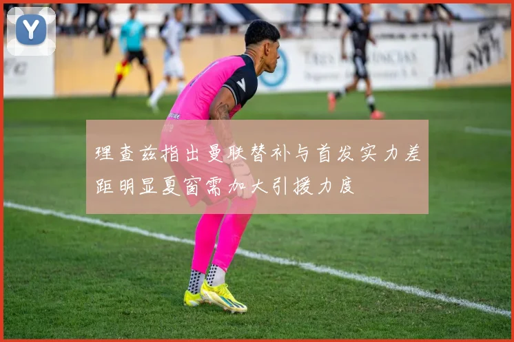 理查兹指出曼联替补与首发实力差距明显夏窗需加大引援力度