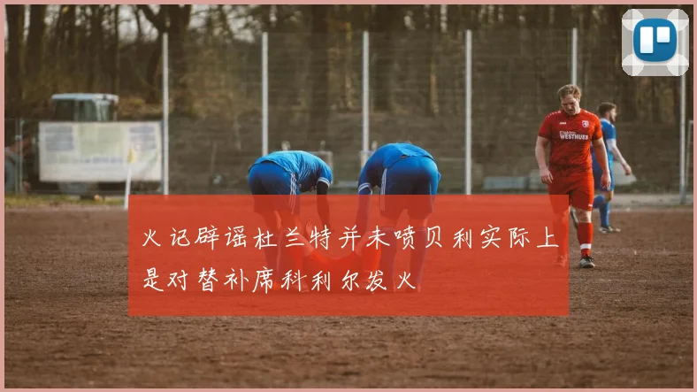 火记辟谣杜兰特并未喷贝利实际上是对替补席科利尔发火