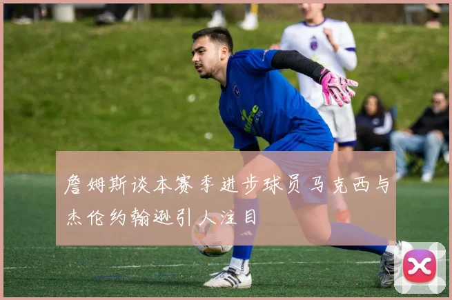 詹姆斯谈本赛季进步球员马克西与杰伦约翰逊引人注目