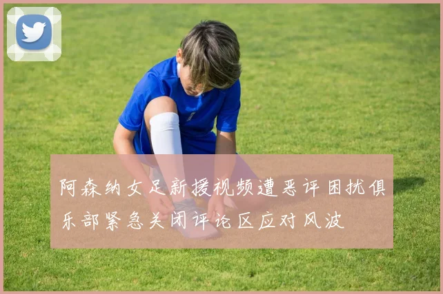 阿森纳女足新援视频遭恶评困扰俱乐部紧急关闭评论区应对风波