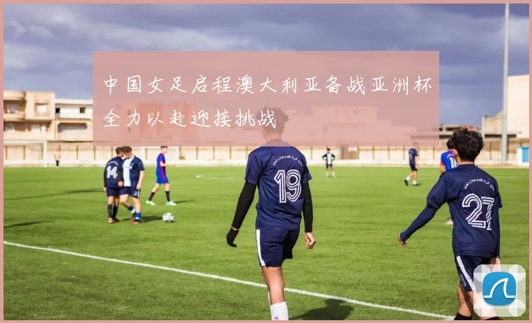 中国女足启程澳大利亚备战亚洲杯全力以赴迎接挑战