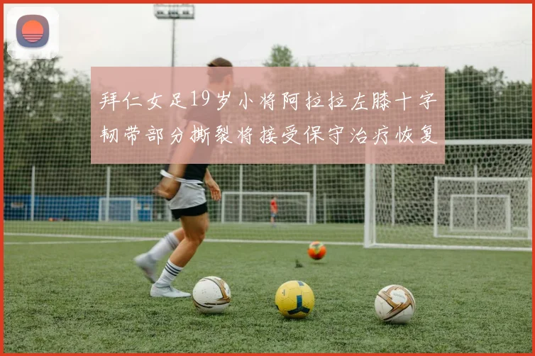 拜仁女足19岁小将阿拉拉左膝十字韧带部分撕裂将接受保守治疗恢复计划启动