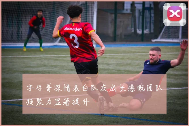 字母哥深情表白队友成长感慨团队凝聚力显著提升