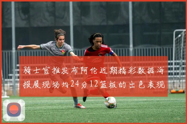 骑士官推发布阿伦近期精彩数据海报展现场均24分12篮板的出色表现