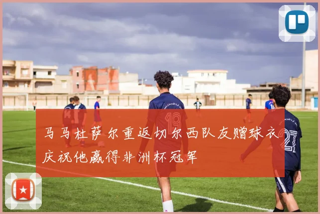 马马杜萨尔重返切尔西队友赠球衣庆祝他赢得非洲杯冠军