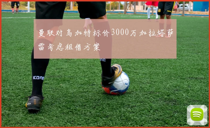 曼联对乌加特标价3000万加拉塔萨雷考虑租借方案