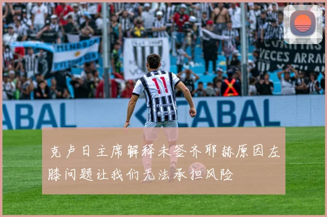 克卢日主席解释未签齐耶赫原因左膝问题让我们无法承担风险