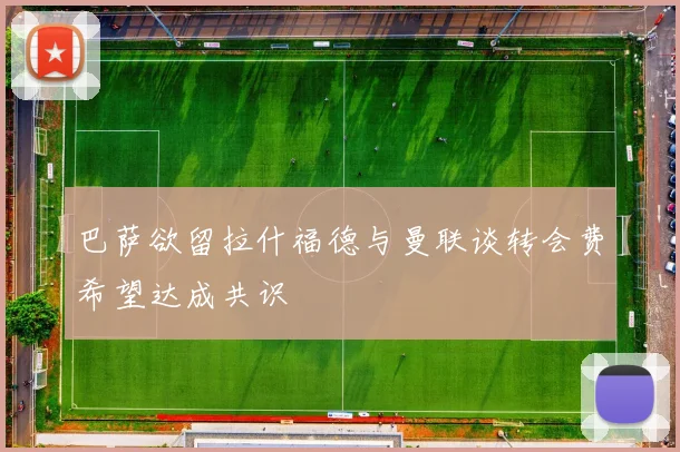 巴萨欲留拉什福德与曼联谈转会费希望达成共识