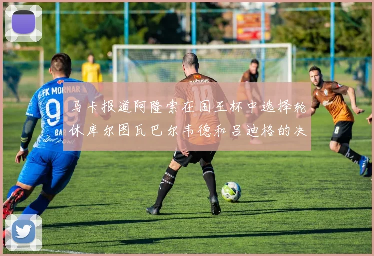 马卡报道阿隆索在国王杯中选择轮休库尔图瓦巴尔韦德和吕迪格的决定