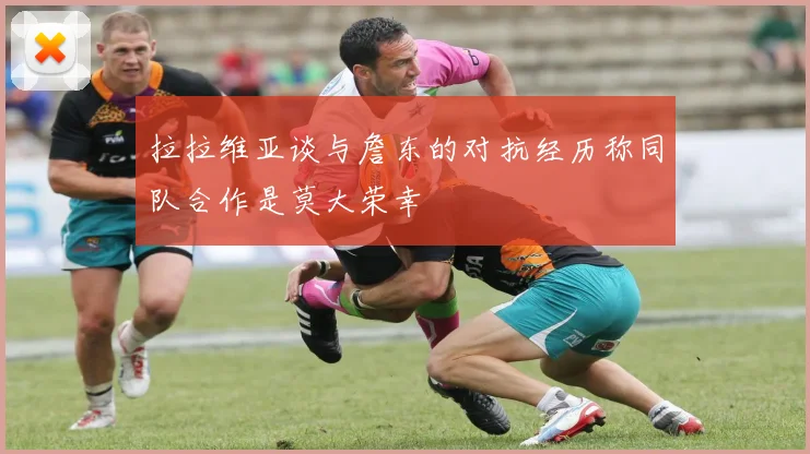 拉拉维亚谈与詹东的对抗经历称同队合作是莫大荣幸