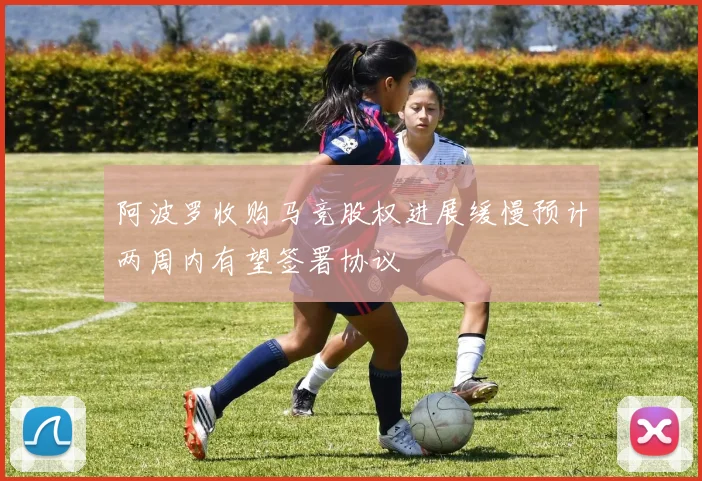 阿波罗收购马竞股权进展缓慢预计两周内有望签署协议