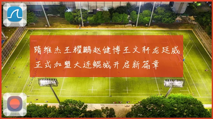 隋维杰王耀鹏赵健博王文轩龙廷威正式加盟大连鲲城开启新篇章