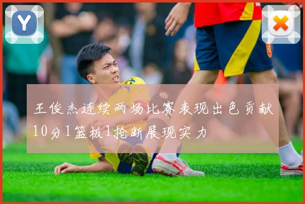 王俊杰连续两场比赛表现出色贡献10分1篮板1抢断展现实力