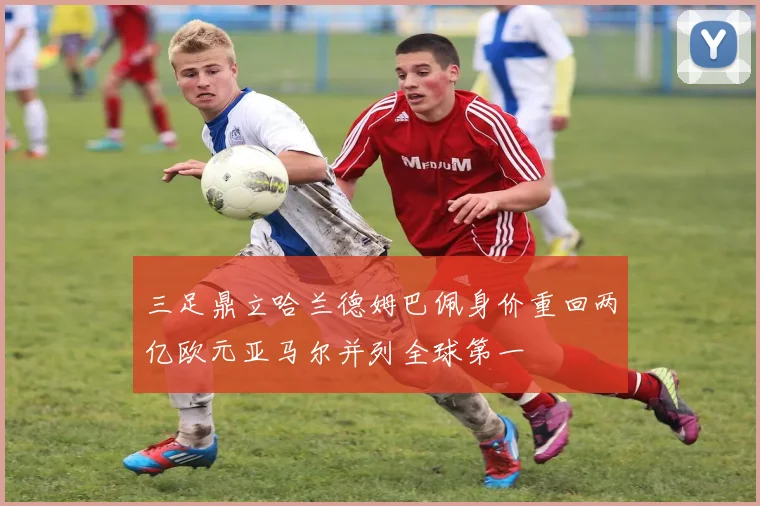 三足鼎立哈兰德姆巴佩身价重回两亿欧元亚马尔并列全球第一