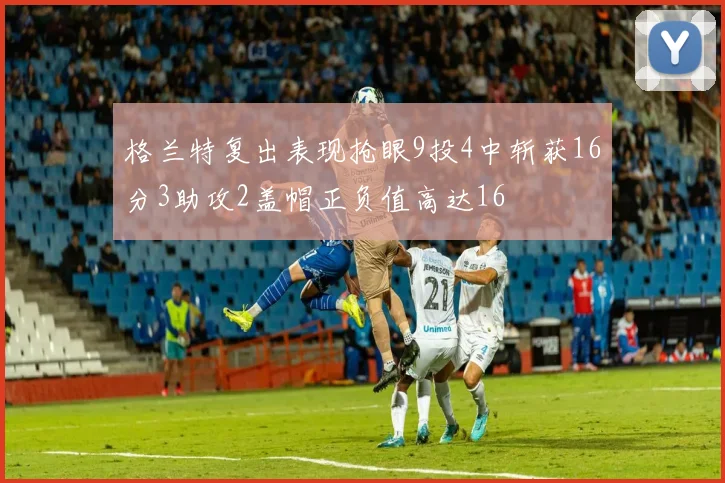 格兰特复出表现抢眼9投4中斩获16分3助攻2盖帽正负值高达16