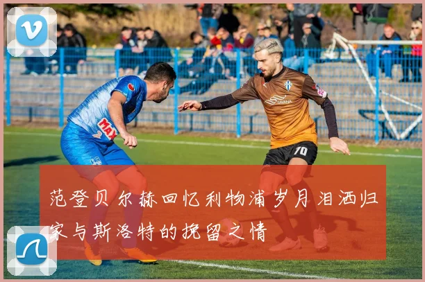 范登贝尔赫回忆利物浦岁月泪洒归家与斯洛特的挽留之情